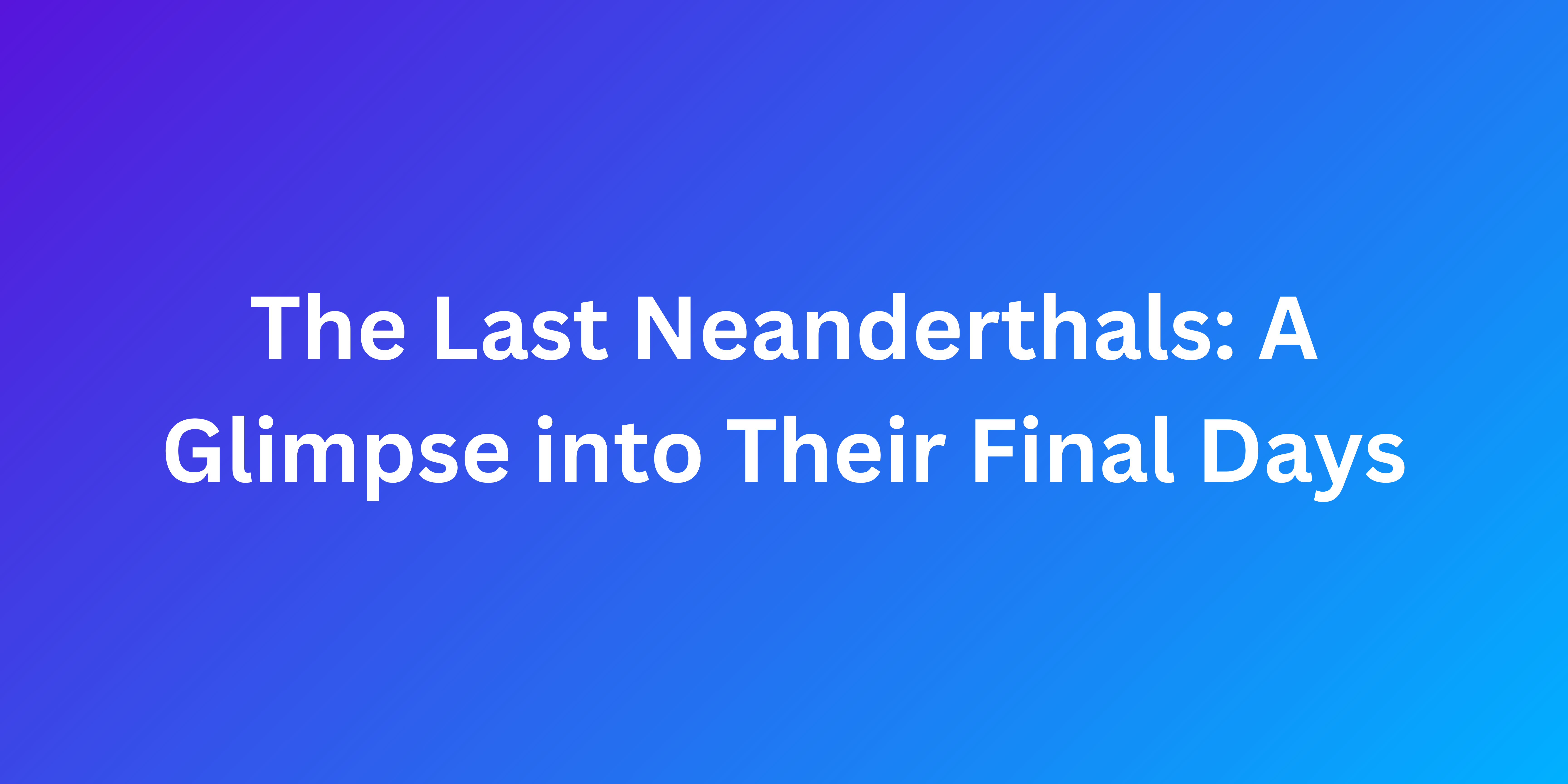 The Last Neanderthals: A Glimpse into Their Final Days